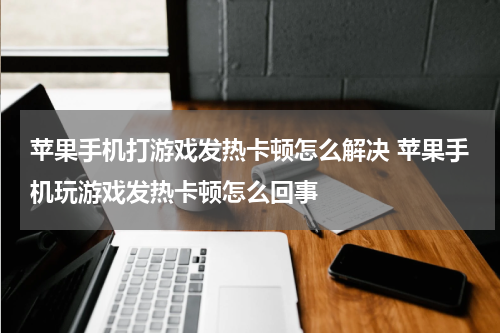 苹果手机打游戏发热卡顿怎么解决 苹果手机玩游戏发热卡顿怎么回事