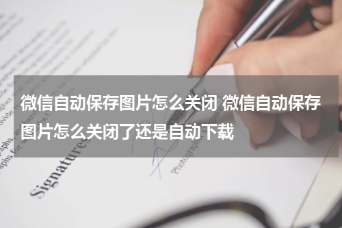 微信自动保存图片怎么关闭 微信自动保存图片怎么关闭了还是自动下载