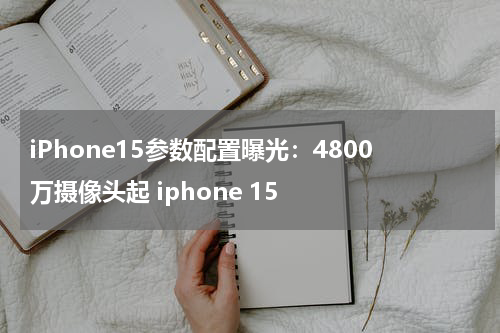 iPhone15参数配置曝光：4800万摄像头起 iphone 15