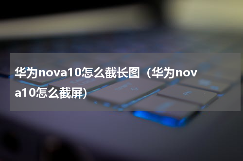 华为nova10怎么截长图（华为nova10怎么截屏）