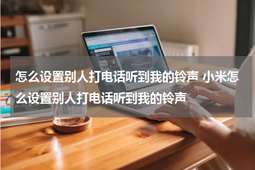 怎么设置别人打电话听到我的铃声 小米怎么设置别人打电话听到我的铃声