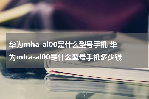 华为mha-al00是什么型号手机 华为mha-al00是什么型号手机多少钱