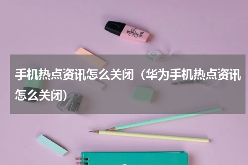 手机热点资讯怎么关闭（华为手机热点资讯怎么关闭）