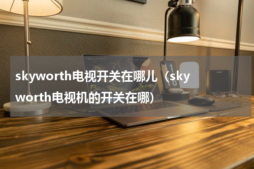 skyworth电视开关在哪儿（skyworth电视机的开关在哪）