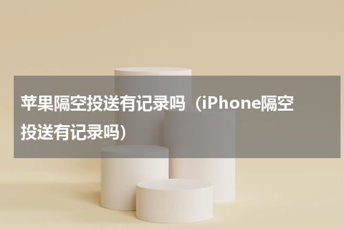 苹果隔空投送有记录吗（iPhone隔空投送有记录吗）