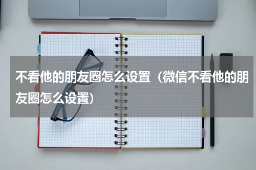 不看他的朋友圈怎么设置（微信不看他的朋友圈怎么设置）