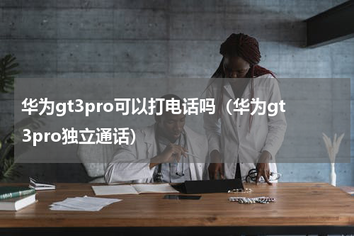 华为gt3pro可以打电话吗（华为gt3pro独立通话）