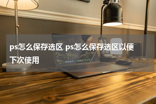 ps怎么保存选区 ps怎么保存选区以便下次使用