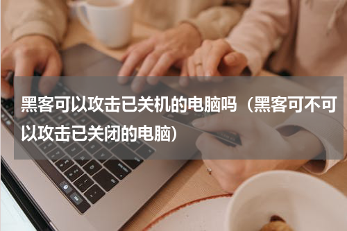 黑客可以攻击已关机的电脑吗（黑客可不可以攻击已关闭的电脑）