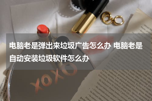 电脑老是弹出来垃圾广告怎么办 电脑老是自动安装垃圾软件怎么办