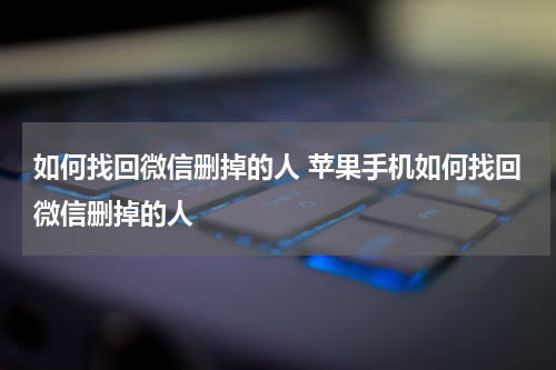 如何找回微信删掉的人 苹果手机如何找回微信删掉的人
