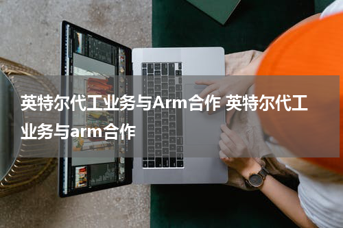 英特尔代工业务与Arm合作 英特尔代工业务与arm合作