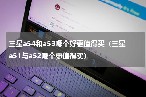 三星a54和a53哪个好更值得买（三星a51与a52哪个更值得买）