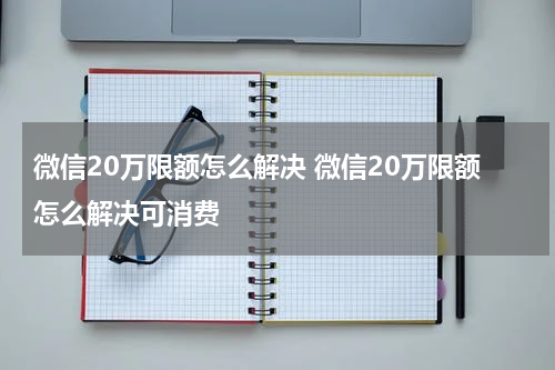 微信20万限额怎么解决 微信20万限额怎么解决可消费