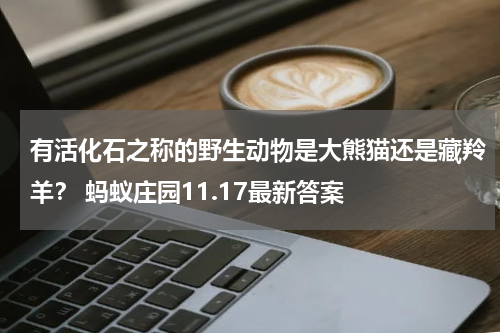 有活化石之称的野生动物是大熊猫还是藏羚羊？ 蚂蚁庄园11.17最新答案