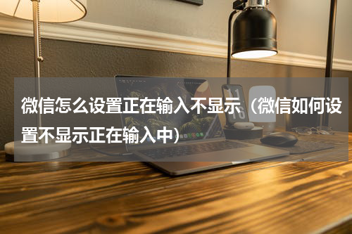 微信怎么设置正在输入不显示（微信如何设置不显示正在输入中）