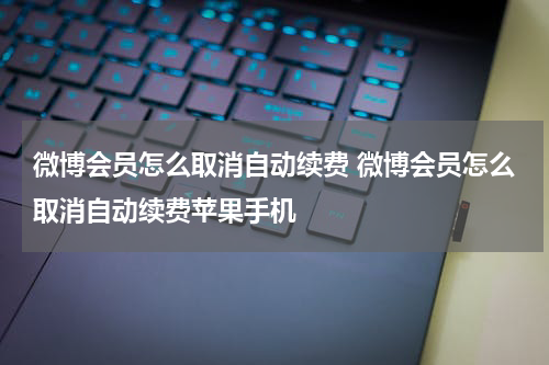 微博会员怎么取消自动续费 微博会员怎么取消自动续费苹果手机