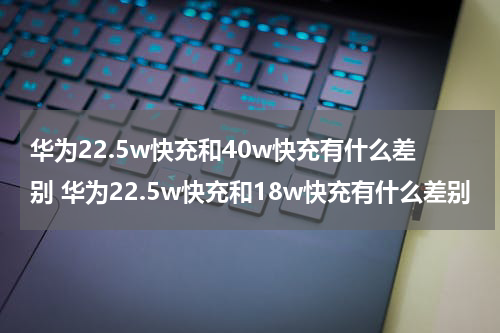 华为22.5w快充和40w快充有什么差别 华为22.5w快充和18w快充有什么差别