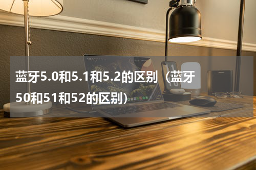 蓝牙5.0和5.1和5.2的区别（蓝牙50和51和52的区别）