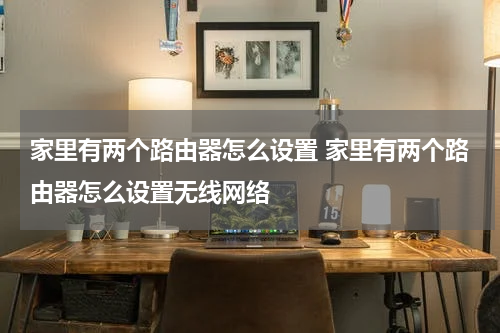 家里有两个路由器怎么设置 家里有两个路由器怎么设置无线网络