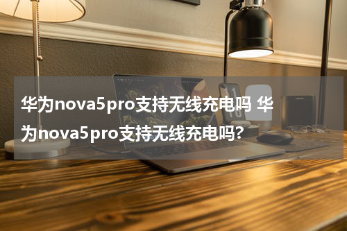 华为nova5pro支持无线充电吗 华为nova5pro支持无线充电吗?