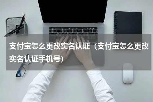 支付宝怎么更改实名认证（支付宝怎么更改实名认证手机号）