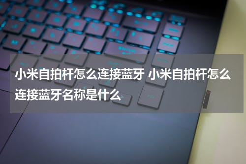 小米自拍杆怎么连接蓝牙 小米自拍杆怎么连接蓝牙名称是什么