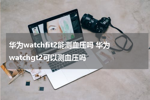 华为watchfit2能测血压吗 华为watchgt2可以测血压吗