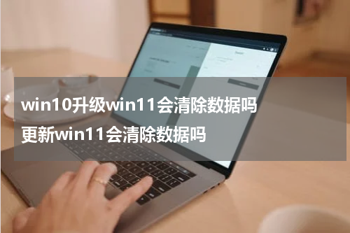 win10升级win11会清除数据吗 更新win11会清除数据吗