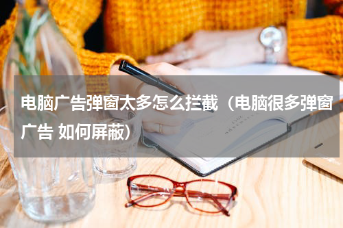 电脑广告弹窗太多怎么拦截（电脑很多弹窗广告 如何屏蔽）