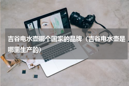 吉谷电水壶哪个国家的品牌（吉谷电水壶是哪里生产的）