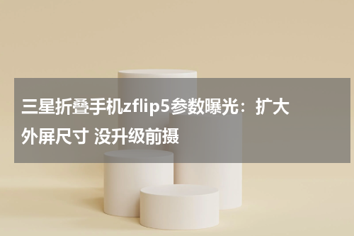 三星折叠手机zflip5参数曝光：扩大外屏尺寸 没升级前摄