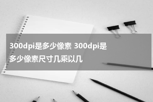 300dpi是多少像素 300dpi是多少像素尺寸几乘以几