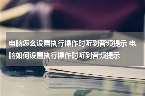 电脑怎么设置执行操作时听到音频提示 电脑如何设置执行操作时听到音频提示