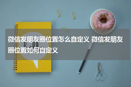 微信发朋友圈位置怎么自定义 微信发朋友圈位置如何自定义
