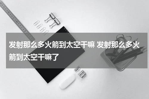 发射那么多火箭到太空干嘛 发射那么多火箭到太空干嘛了