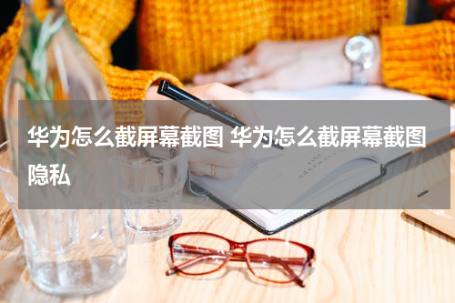 华为怎么截屏幕截图 华为怎么截屏幕截图隐私
