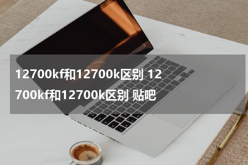 12700kf和12700k区别 12700kf和12700k区别 贴吧