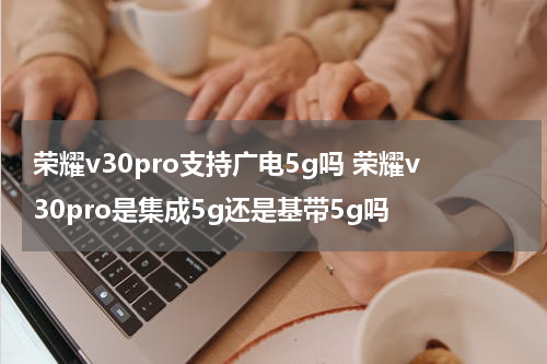 荣耀v30pro支持广电5g吗 荣耀v30pro是集成5g还是基带5g吗