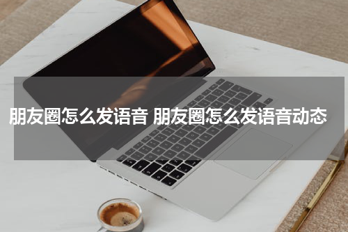 朋友圈怎么发语音 朋友圈怎么发语音动态