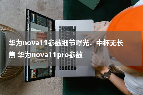 华为nova11参数细节曝光：中杯无长焦 华为nova11pro参数