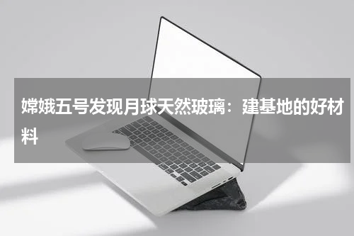 嫦娥五号发现月球天然玻璃：建基地的好材料