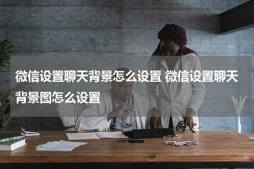 微信设置聊天背景怎么设置 微信设置聊天背景图怎么设置