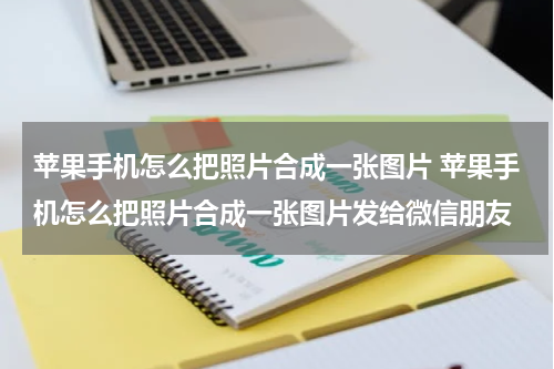 苹果手机怎么把照片合成一张图片 苹果手机怎么把照片合成一张图片发给微信朋友