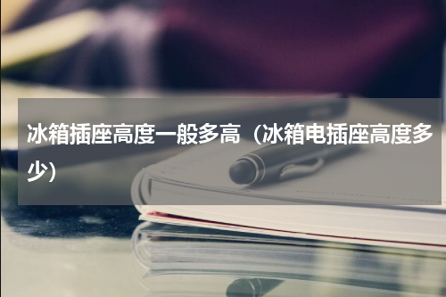 冰箱插座高度一般多高（冰箱电插座高度多少）