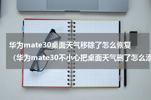 华为mate30桌面天气移除了怎么恢复（华为mate30不小心把桌面天气删了怎么添加）