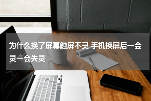 为什么换了屏幕触屏不灵 手机换屏后一会灵一会失灵