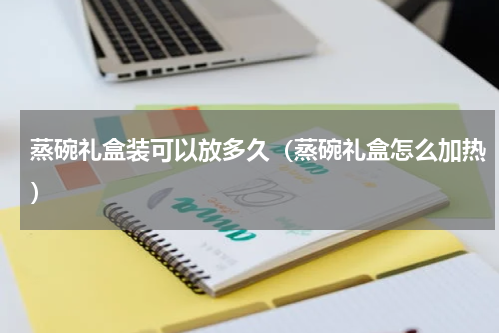 蒸碗礼盒装可以放多久（蒸碗礼盒怎么加热）