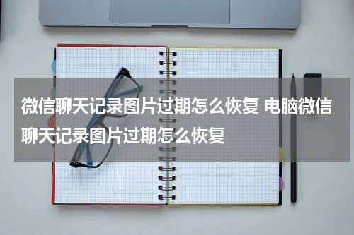 微信聊天记录图片过期怎么恢复 电脑微信聊天记录图片过期怎么恢复