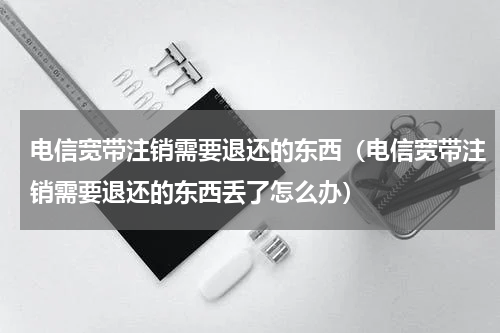 电信宽带注销需要退还的东西（电信宽带注销需要退还的东西丢了怎么办）
